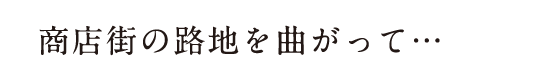 商店街の路地を曲がって…